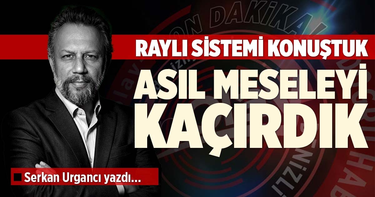 RAYLI SİSTEMİ KONUŞTUK, ASIL MESELEYİ KAÇIRDIK