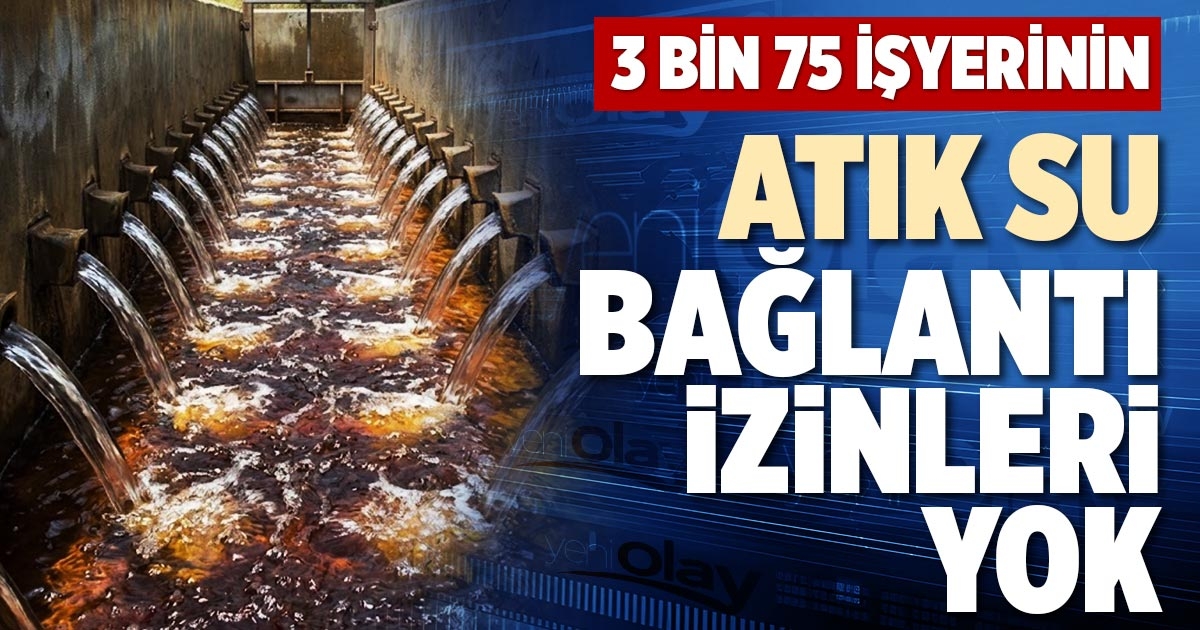 3 BİN 75 İŞYERİNİN ATIK SU BAĞLANTI İZİNLERİ YOK