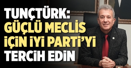 TUNÇTÜRK: GÜÇLÜ MECLİS İÇİN İYİ PARTİYİ TERCİH EDİN