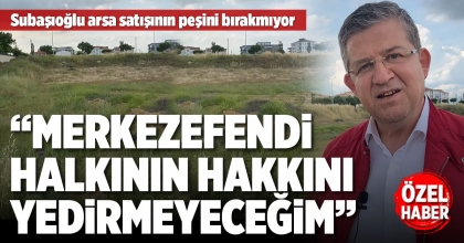 SUBAŞIOĞLU ARSA SATIŞININ PEŞİNİ BIRAKMIYOR