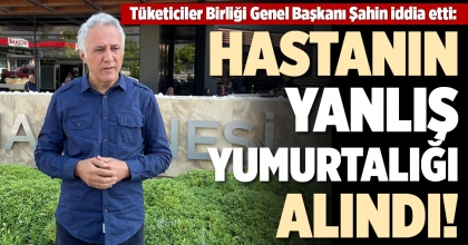 TÜKETİCİLER BİRLİĞİ GENEL BAŞKANI ŞAHİN İDDİA ETTİ: HASTANIN YANLIŞ YUMURTASI ALINDI!