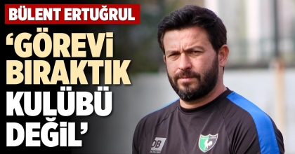 BÜLENT ERTUĞRUL: ‘GÖREVİ BIRAKTIK KULÜBÜ DEĞİL’