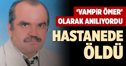 ‘VAMPİR ÖMER’ OLARAK ANILIYORDU, HASTANEDE ÖLDÜ