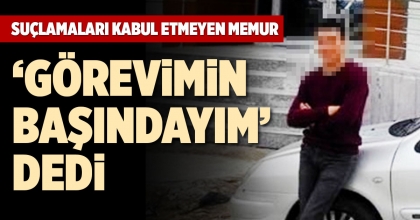 SUÇLAMALARI KABUL ETMEYEN MEMUR, ‘GÖREVİMİN BAŞINDAYIM’ DEDİ