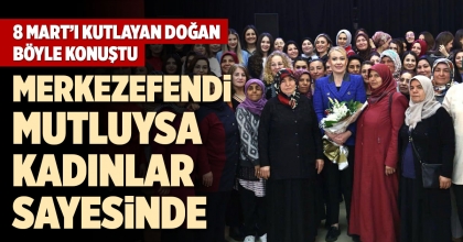 8 MART’I KUTLAYAN DOĞAN BÖYLE KONUŞTU: MERKEZEFENDİ MUTLUYSA  KADINLAR SAYESİNDE