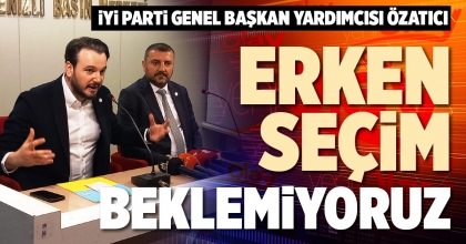 ÖZATICI: ERKEN SEÇİM BEKLEMİYORUZ