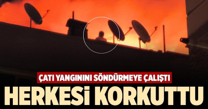 ÇATI YANGININI SÖNDÜRMEYE ÇALIŞTI HERKESİ KORKUTTU