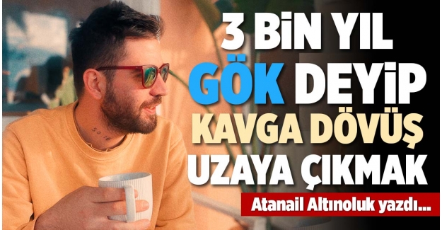 3 BİN YIL GÖK DEYİP KAVGA DÖVÜŞ UZAYA ÇIKMAK