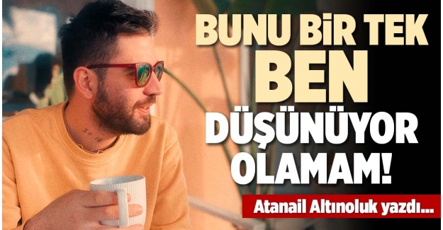 BUNU BİR TEK BEN DÜŞÜNÜYOR OLAMAM!