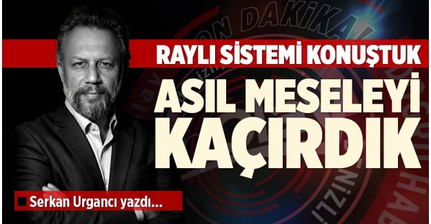 RAYLI SİSTEMİ KONUŞTUK, ASIL MESELEYİ KAÇIRDIK