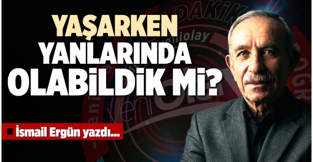 YAŞARKEN YANLARINDA OLABİLDİK Mİ?